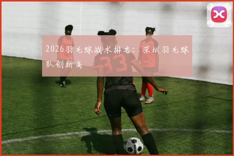 2026羽毛球战术排名：深圳羽毛球队创新高