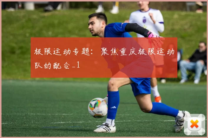 极限运动专题：聚焦重庆极限运动队的配合_1