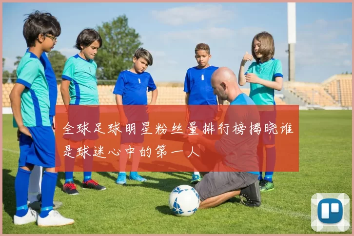 全球足球明星粉丝量排行榜揭晓谁是球迷心中的第一人