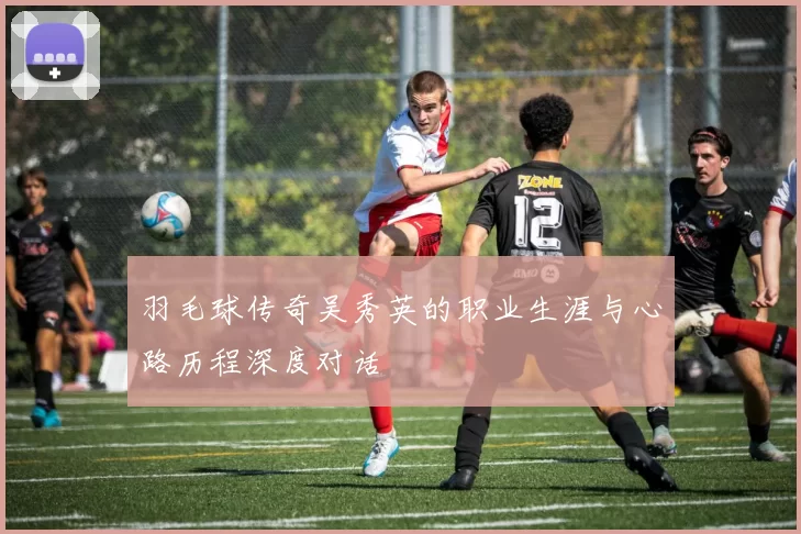 羽毛球传奇吴秀英的职业生涯与心路历程深度对话