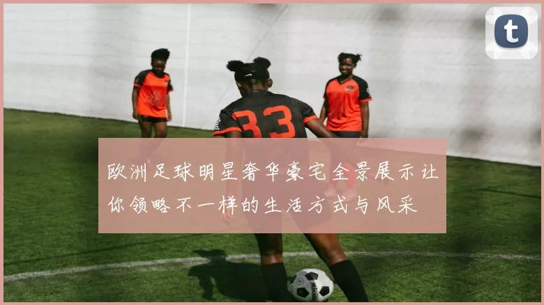 欧洲足球明星奢华豪宅全景展示让你领略不一样的生活方式与风采