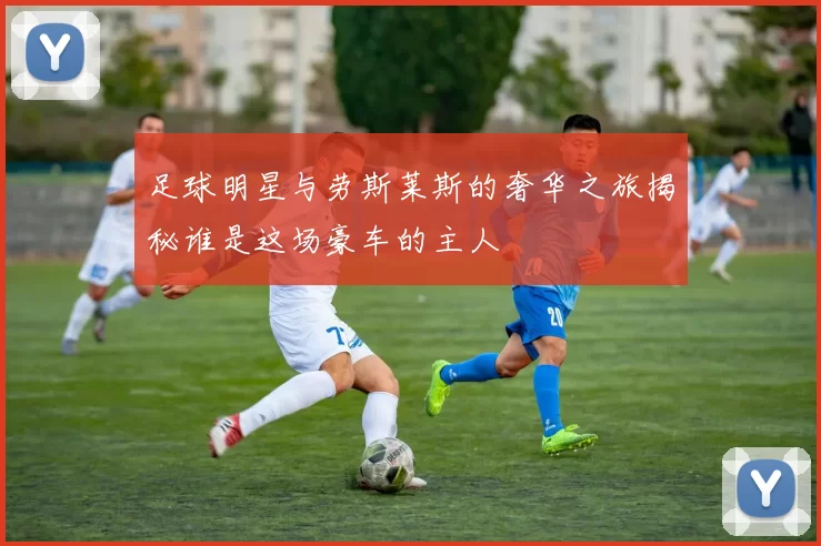 足球明星与劳斯莱斯的奢华之旅揭秘谁是这场豪车的主人