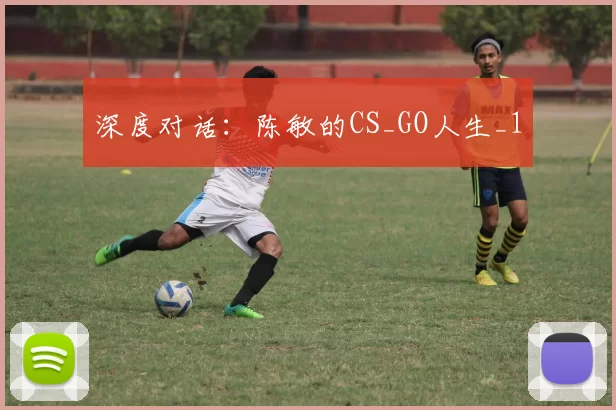深度对话：陈敏的CS_GO人生_1
