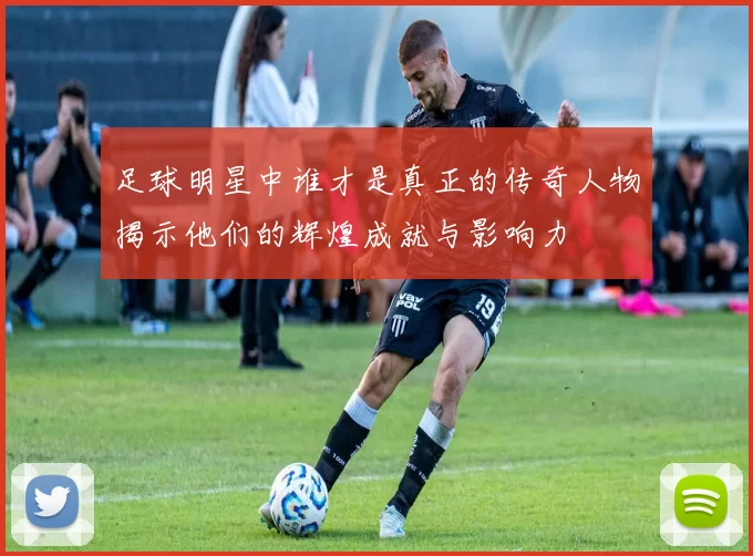 足球明星中谁才是真正的传奇人物揭示他们的辉煌成就与影响力