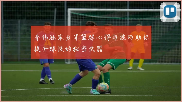 李伟独家分享篮球心得与技巧助你提升球技的秘密武器